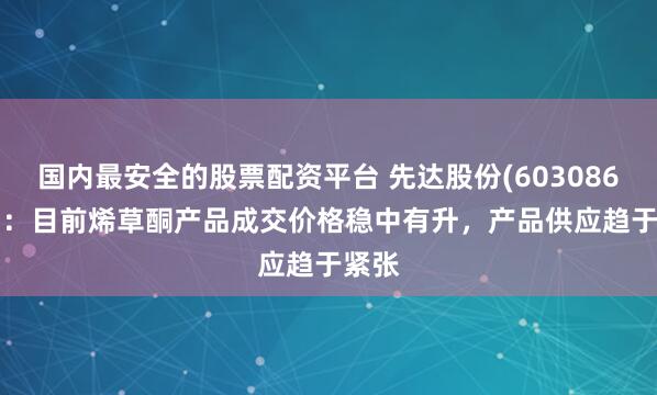 国内最安全的股票配资平台 先达股份(603086.SH)：目前烯草酮产品成交价格稳中有升，产品供应趋于紧张