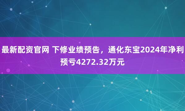 最新配资官网 下修业绩预告，通化东宝2024年净利预亏4272.32万元