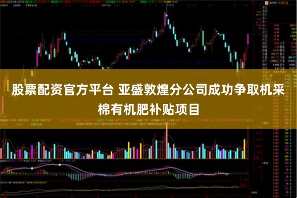 股票配资官方平台 亚盛敦煌分公司成功争取机采棉有机肥补贴项目