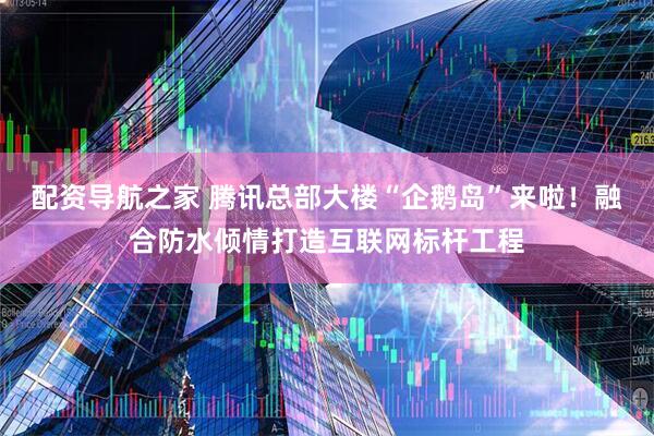 配资导航之家 腾讯总部大楼“企鹅岛”来啦！融合防水倾情打造互联网标杆工程