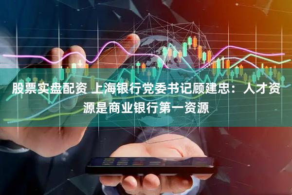 股票实盘配资 上海银行党委书记顾建忠：人才资源是商业银行第一资源