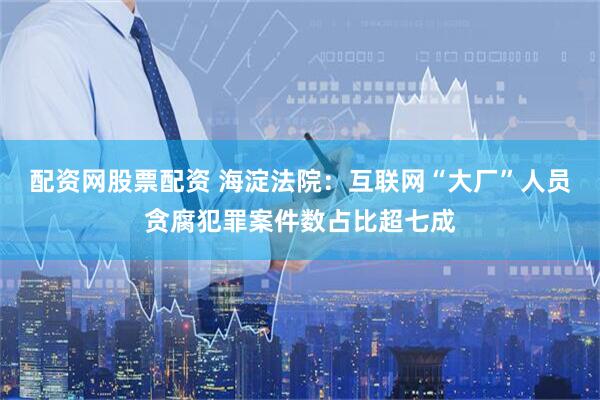 配资网股票配资 海淀法院：互联网“大厂”人员贪腐犯罪案件数占比超七成