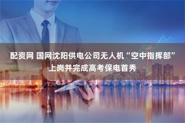 配资网 国网沈阳供电公司无人机“空中指挥部”上岗并完成高考保电首秀
