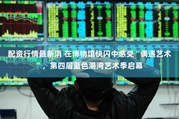 配资行情最新消 在博物馆快闪中感受“偶遇艺术”，第四届蓝色港湾艺术季启幕