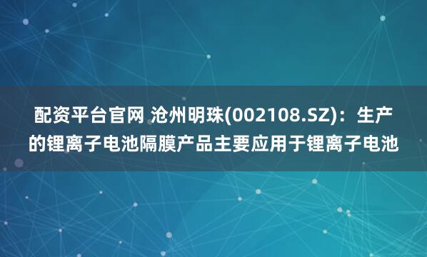 配资平台官网 沧州明珠(002108.SZ)：生产的锂离子电池隔膜产品主要应用于锂离子电池