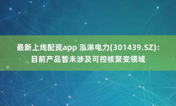 最新上线配资app 泓淋电力(301439.SZ)：目前产品暂未涉及可控核聚变领域