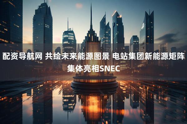 配资导航网 共绘未来能源图景 电站集团新能源矩阵集体亮相SNEC
