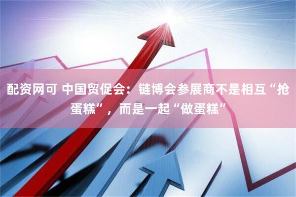 配资网可 中国贸促会：链博会参展商不是相互“抢蛋糕”，而是一起“做蛋糕”