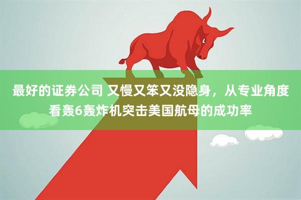 最好的证券公司 又慢又笨又没隐身，从专业角度看轰6轰炸机突击美国航母的成功率