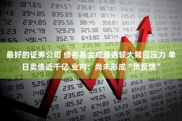 最好的证券公司 债券基金或遭遇较大赎回压力 单日卖债近千亿 业内：尚未形成“负反馈”