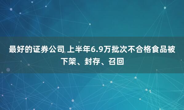 最好的证券公司 上半年6.9万批次不合格食品被下架、封存、召回