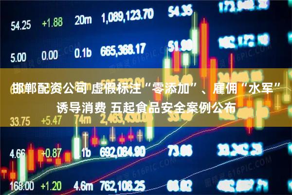 邯郸配资公司 虚假标注“零添加”、雇佣“水军”诱导消费 五起食品安全案例公布