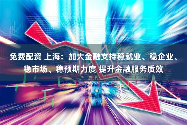 免费配资 上海：加大金融支持稳就业、稳企业、稳市场、稳预期力度 提升金融服务质效