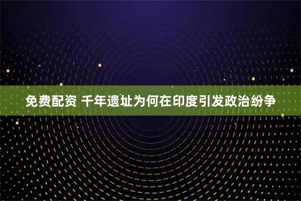 免费配资 千年遗址为何在印度引发政治纷争