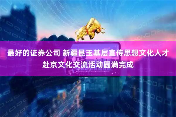 最好的证券公司 新疆昆玉基层宣传思想文化人才赴京文化交流活动圆满完成