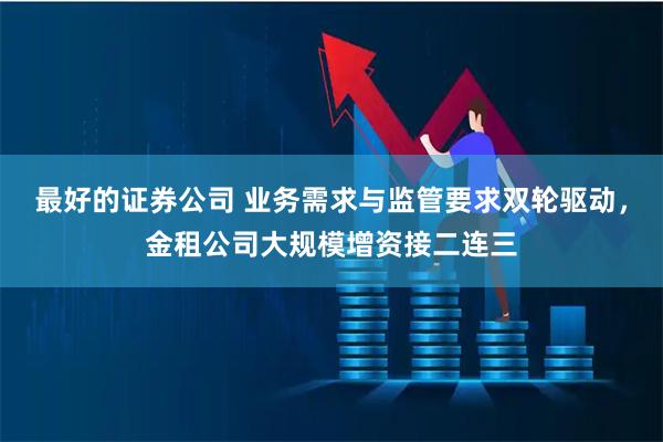 最好的证券公司 业务需求与监管要求双轮驱动，金租公司大规模增资接二连三
