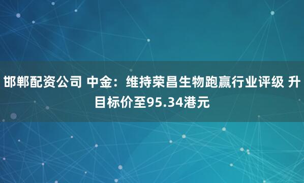 邯郸配资公司 中金：维持荣昌生物跑赢行业评级 升目标价至95.34港元