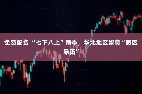 免费配资 “七下八上”雨季，华北地区留意“暖区暴雨”