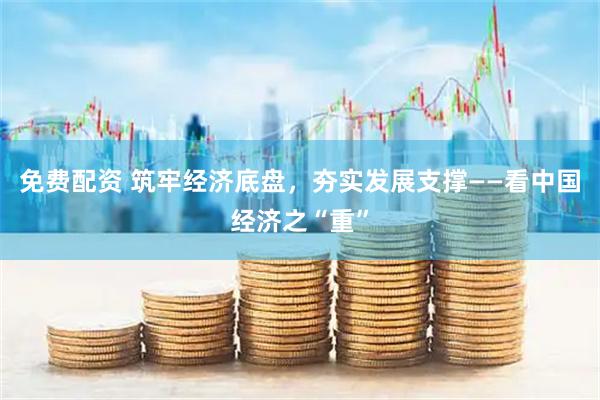 免费配资 筑牢经济底盘，夯实发展支撑——看中国经济之“重”