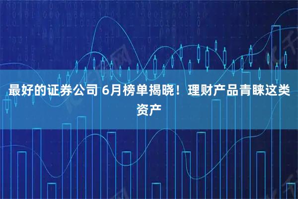 最好的证券公司 6月榜单揭晓！理财产品青睐这类资产