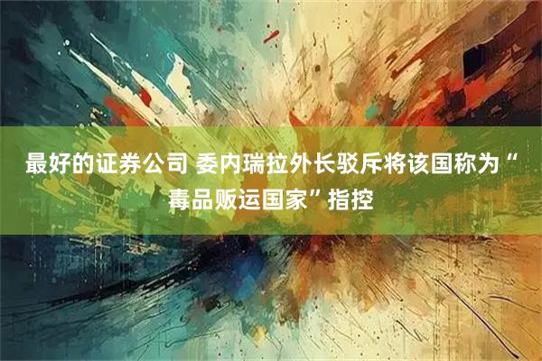 最好的证券公司 委内瑞拉外长驳斥将该国称为“毒品贩运国家”指控