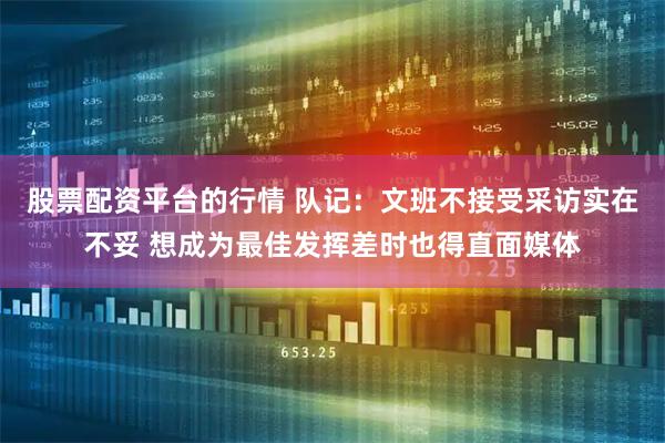 股票配资平台的行情 队记：文班不接受采访实在不妥 想成为最佳发挥差时也得直面媒体