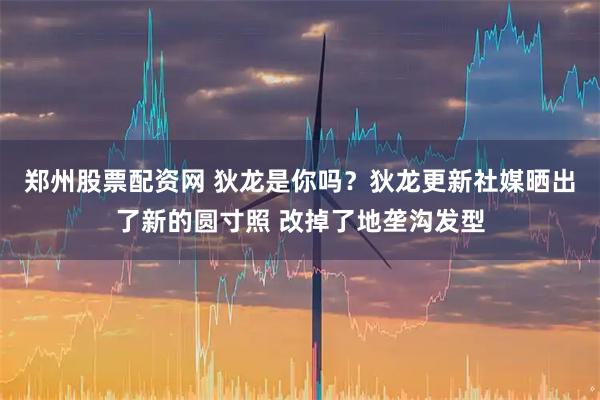 郑州股票配资网 狄龙是你吗？狄龙更新社媒晒出了新的圆寸照 改掉了地垄沟发型