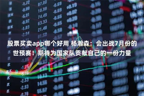 股票买卖app哪个好用 杨瀚森：会出战7月份的世预赛！期待为国家队贡献自己的一份力量