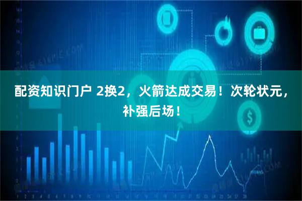 配资知识门户 2换2，火箭达成交易！次轮状元，补强后场！
