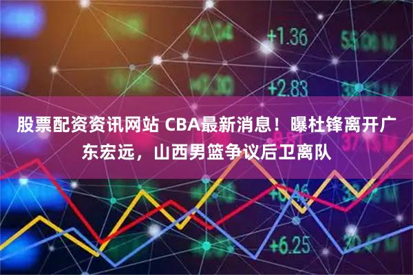股票配资资讯网站 CBA最新消息！曝杜锋离开广东宏远，山西男篮争议后卫离队