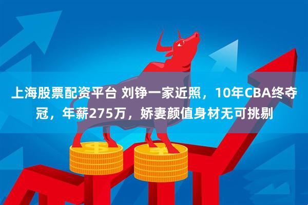 上海股票配资平台 刘铮一家近照，10年CBA终夺冠，年薪275万，娇妻颜值身材无可挑剔
