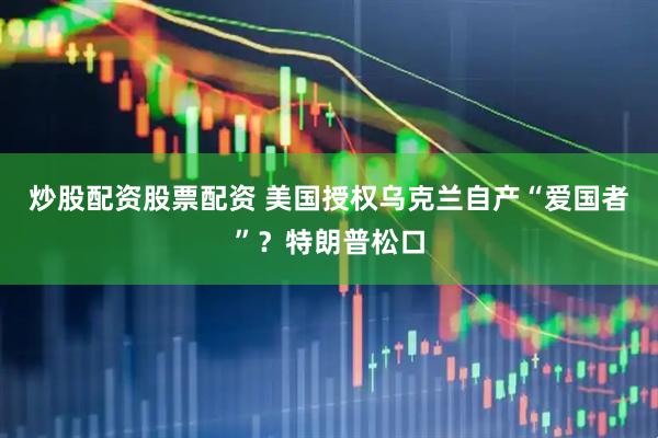 炒股配资股票配资 美国授权乌克兰自产“爱国者”？特朗普松口