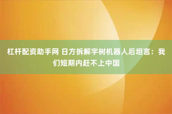杠杆配资助手网 日方拆解宇树机器人后坦言：我们短期内赶不上中国