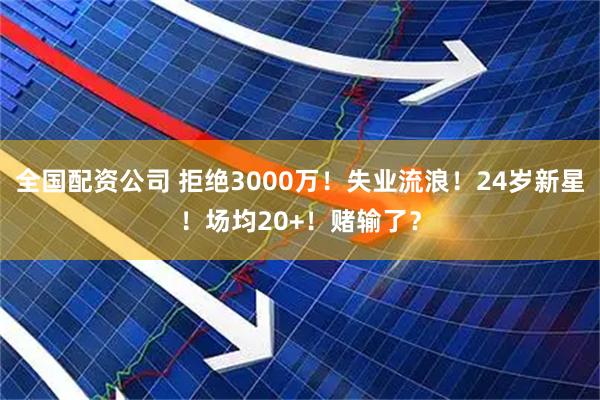 全国配资公司 拒绝3000万！失业流浪！24岁新星！场均20+！赌输了？