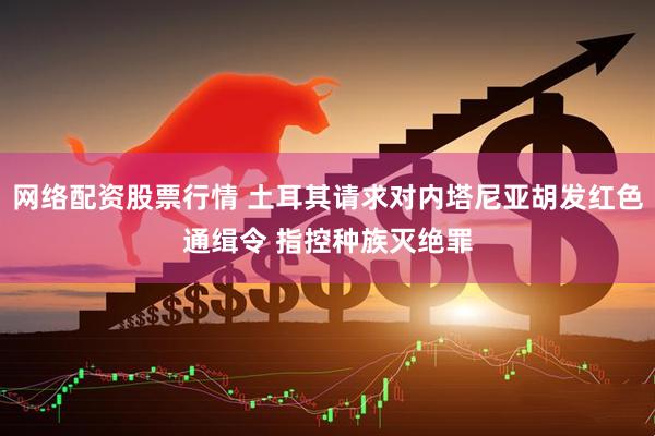 网络配资股票行情 土耳其请求对内塔尼亚胡发红色通缉令 指控种族灭绝罪