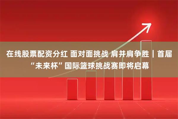 在线股票配资分红 面对面挑战 肩并肩争胜｜首届“未来杯”国际篮球挑战赛即将启幕