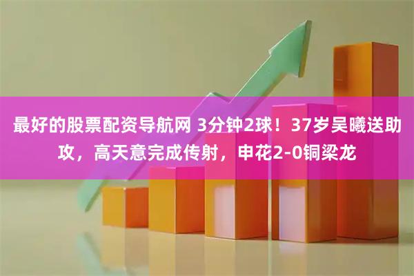 最好的股票配资导航网 3分钟2球！37岁吴曦送助攻，高天意完成传射，申花2-0铜梁龙