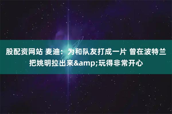 股配资网站 麦迪：为和队友打成一片 曾在波特兰把姚明拉出来&玩得非常开心