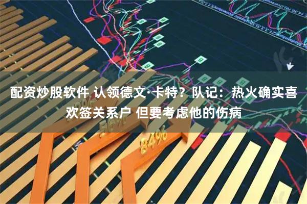 配资炒股软件 认领德文·卡特？队记：热火确实喜欢签关系户 但要考虑他的伤病