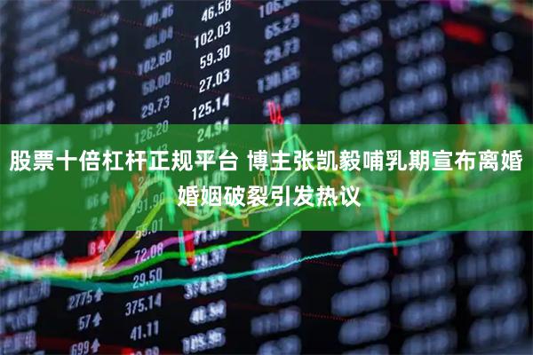 股票十倍杠杆正规平台 博主张凯毅哺乳期宣布离婚 婚姻破裂引发热议