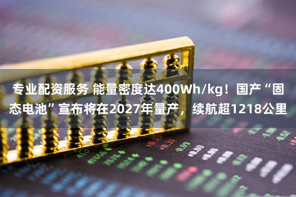 专业配资服务 能量密度达400Wh/kg!国产“固态电池”宣布将在2027年量产,续航超1218公里